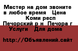 Мастер на дом звоните в любое время › Цена ­ 500 - Коми респ., Печорский р-н, Печора г. Услуги » Для дома   